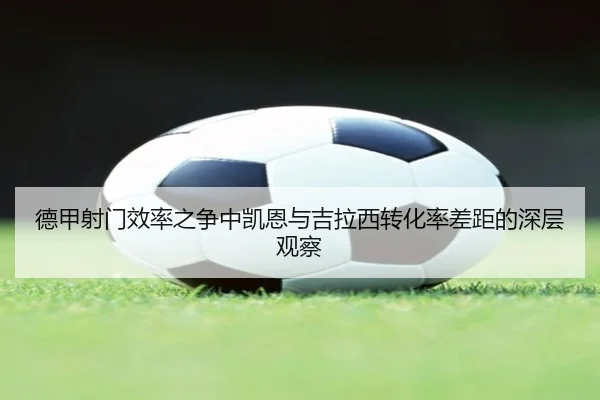 德甲射门效率之争中凯恩与吉拉西转化率差距的深层观察